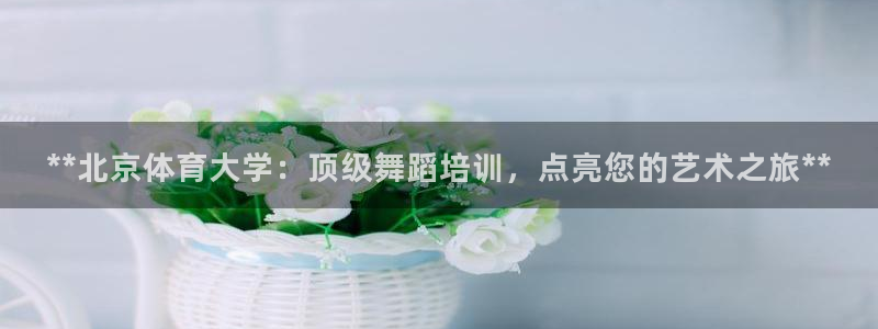 z6尊龙凯时：**北京体育大学：顶级舞蹈培训，点亮您